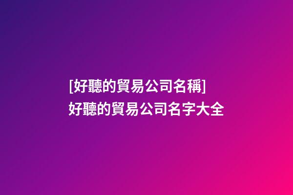 [好聽的貿易公司名稱]好聽的貿易公司名字大全-第1張-公司起名-玄機派
